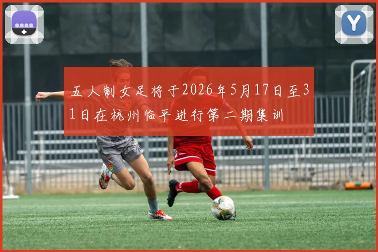 五人制女足将于2026年5月17日至31日在杭州临平进行第二期集训