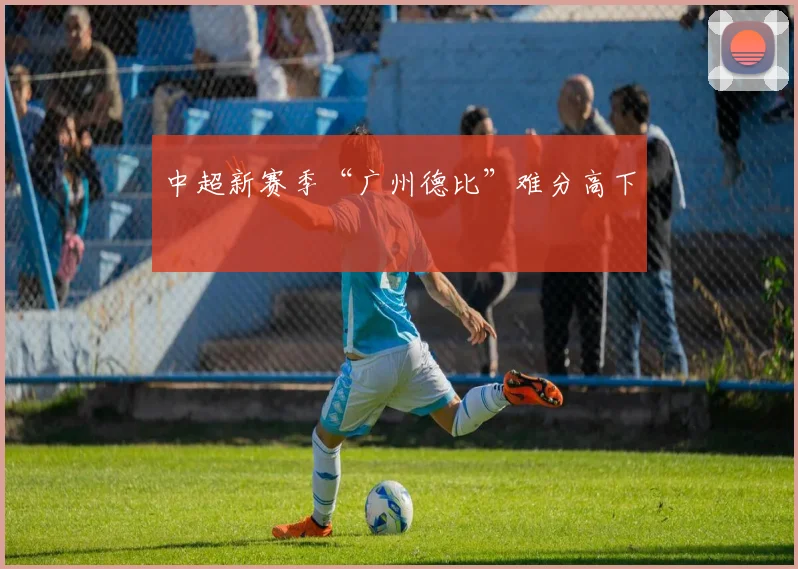 中超新赛季“广州德比”难分高下