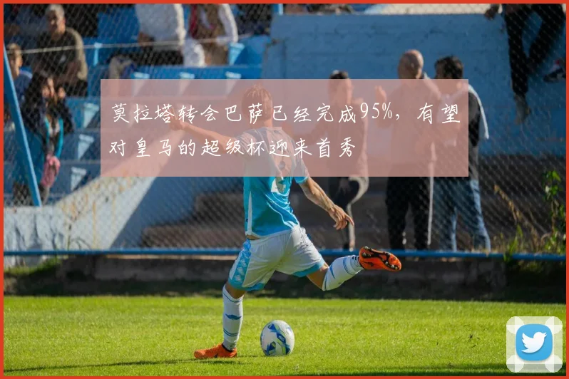 莫拉塔转会巴萨已经完成95%，有望对皇马的超级杯迎来首秀
