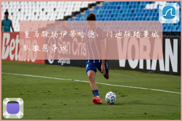 皇马踩场伊蒂哈德，门迪踩踏曼城队徽惹争议