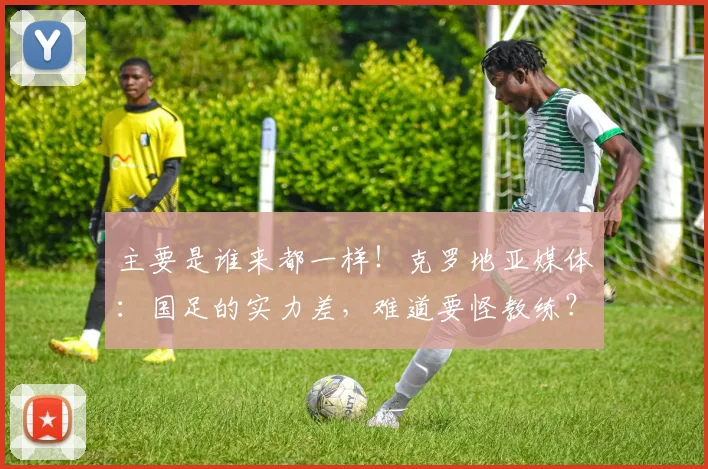 主要是谁来都一样！克罗地亚媒体：国足的实力差，难道要怪教练？