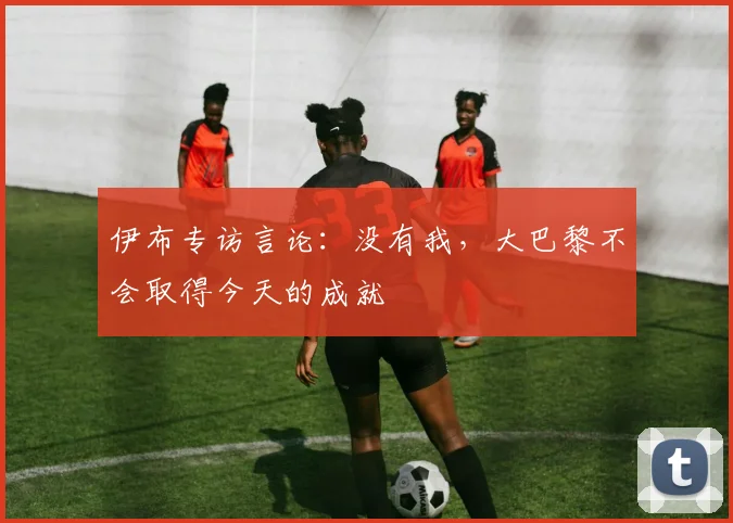 伊布专访言论：没有我，大巴黎不会取得今天的成就