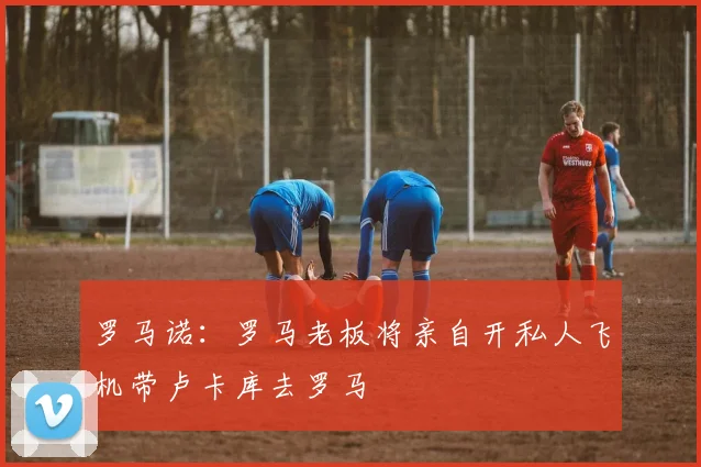 罗马诺：罗马老板将亲自开私人飞机带卢卡库去罗马