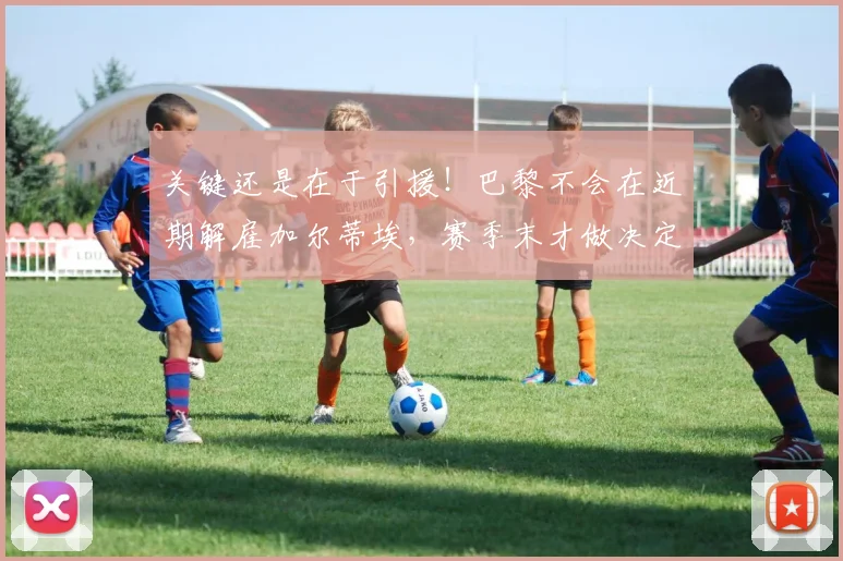 关键还是在于引援！巴黎不会在近期解雇加尔蒂埃，赛季末才做决定