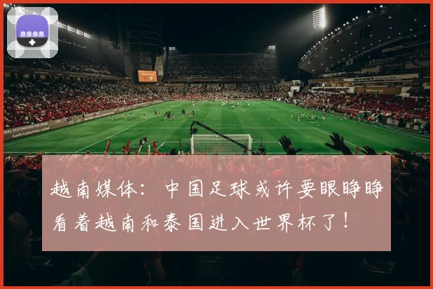 越南媒体：中国足球或许要眼睁睁看着越南和泰国进入世界杯了！