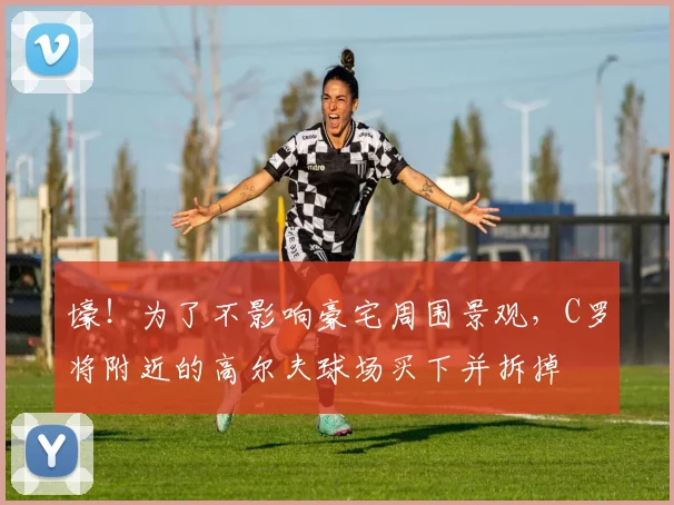壕！为了不影响豪宅周围景观，C罗将附近的高尔夫球场买下并拆掉