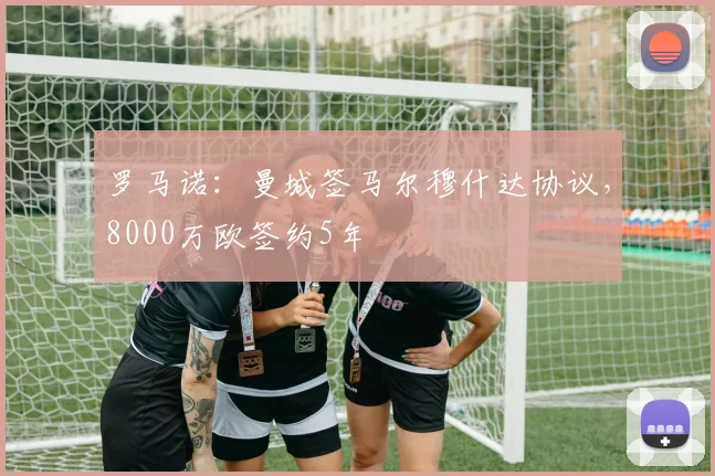 罗马诺：曼城签马尔穆什达协议，8000万欧签约5年