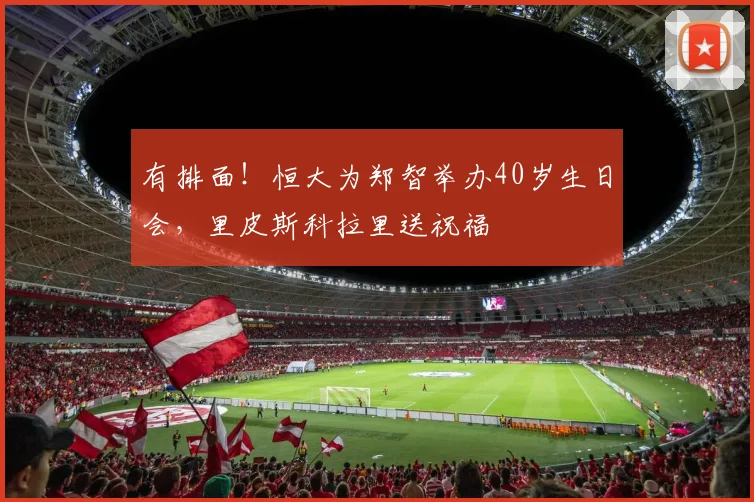 有排面！恒大为郑智举办40岁生日会，里皮斯科拉里送祝福