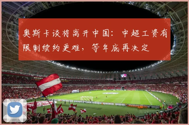 奥斯卡谈将离开中国：中超工资有限制续约更难，等年底再决定