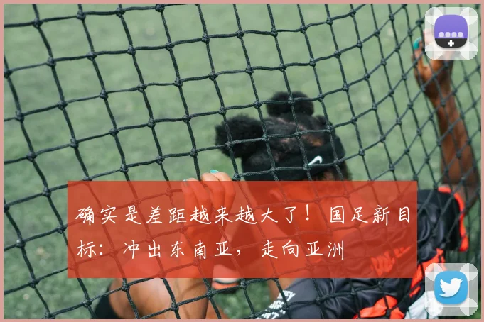 确实是差距越来越大了！国足新目标：冲出东南亚，走向亚洲