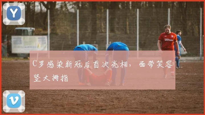 C罗感染新冠后首次亮相，面带笑容竖大拇指