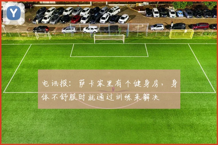 电讯报：萨卡家里有个健身房，身体不舒服时就通过训练来解决