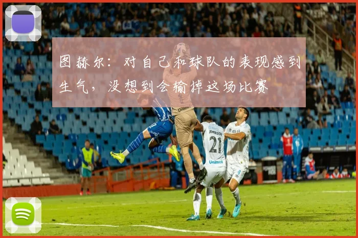 图赫尔：对自己和球队的表现感到生气，没想到会输掉这场比赛