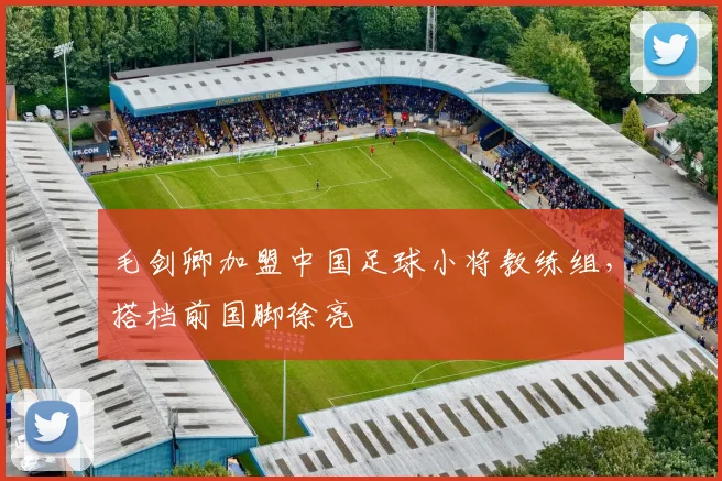 毛剑卿加盟中国足球小将教练组，搭档前国脚徐亮