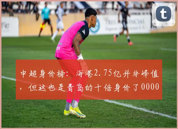 中超身价榜：海港2.75亿并非峰值，但这也是青岛的十倍身价了0000644