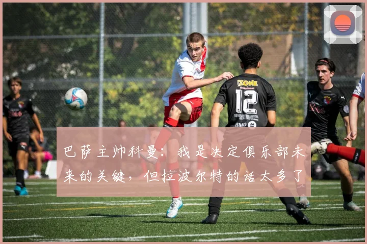 巴萨主帅科曼：我是决定俱乐部未来的关键，但拉波尔特的话太多了