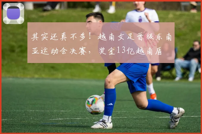 其实还真不多！越南女足晋级东南亚运动会决赛，奖金13亿越南盾