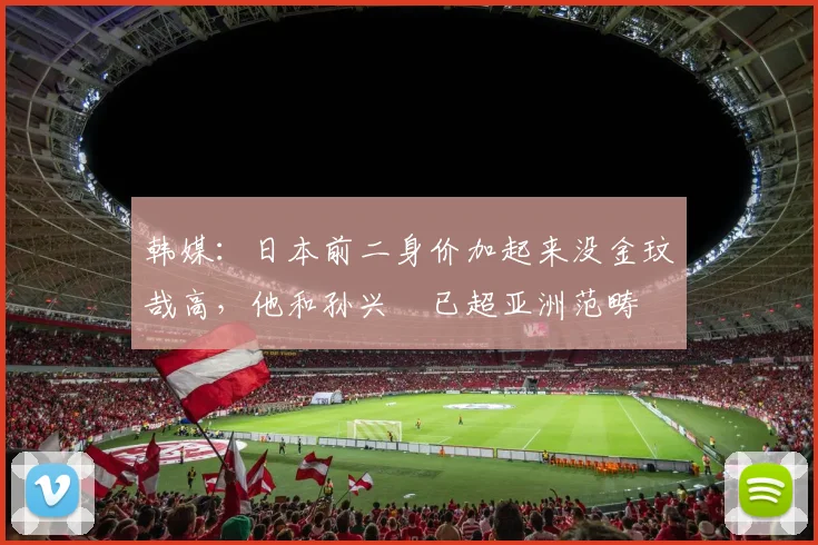 韩媒：日本前二身价加起来没金玟哉高，他和孙兴慜已超亚洲范畴