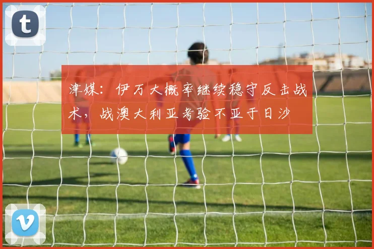 津媒：伊万大概率继续稳守反击战术，战澳大利亚考验不亚于日沙