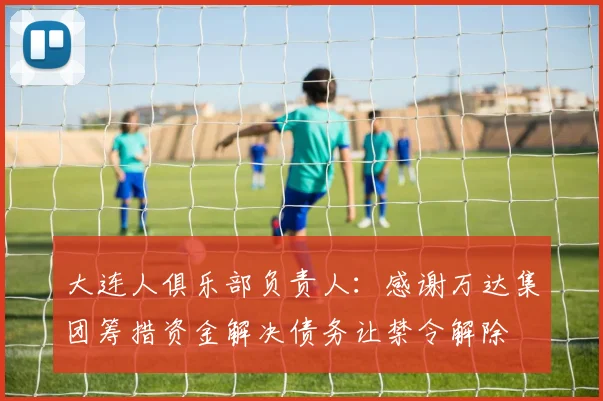 大连人俱乐部负责人：感谢万达集团筹措资金解决债务让禁令解除