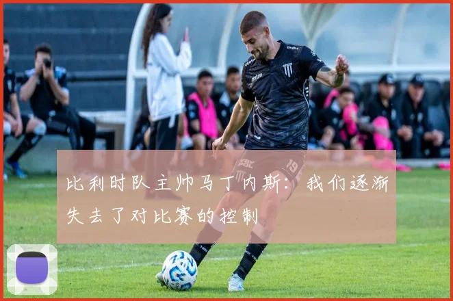 比利时队主帅马丁内斯：我们逐渐失去了对比赛的控制