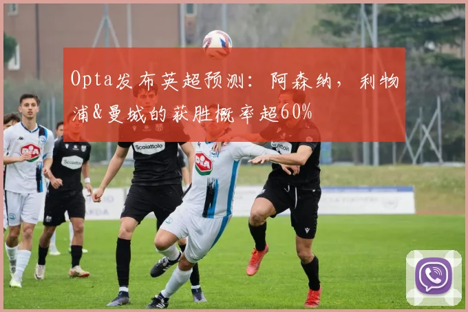 Opta发布英超预测：阿森纳，利物浦&曼城的获胜概率超60%