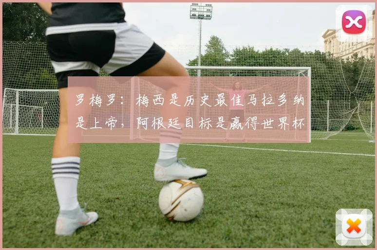 罗梅罗：梅西是历史最佳马拉多纳是上帝，阿根廷目标是赢得世界杯