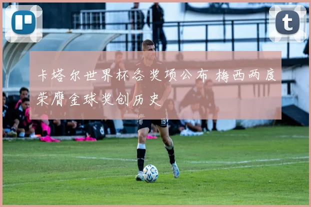 卡塔尔世界杯各奖项公布 梅西两度荣膺金球奖创历史