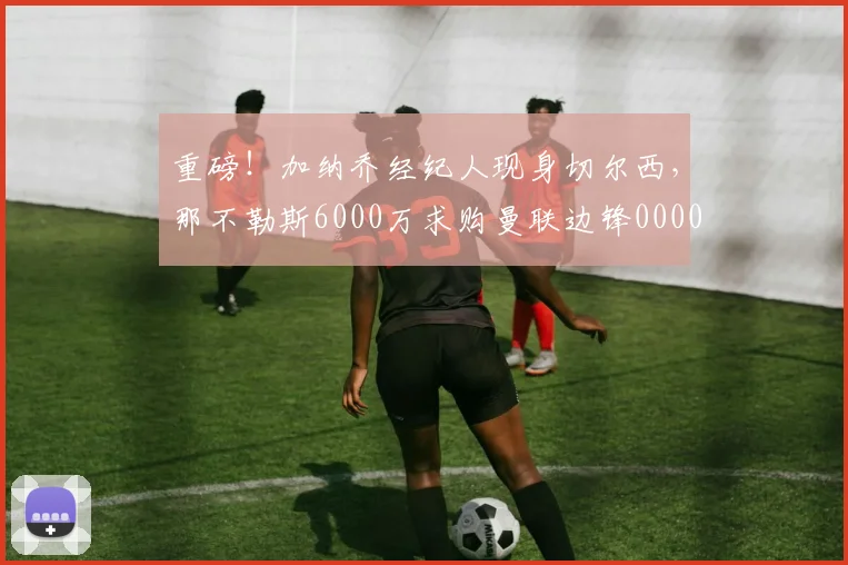 重磅！加纳乔经纪人现身切尔西，那不勒斯6000万求购曼联边锋0000644