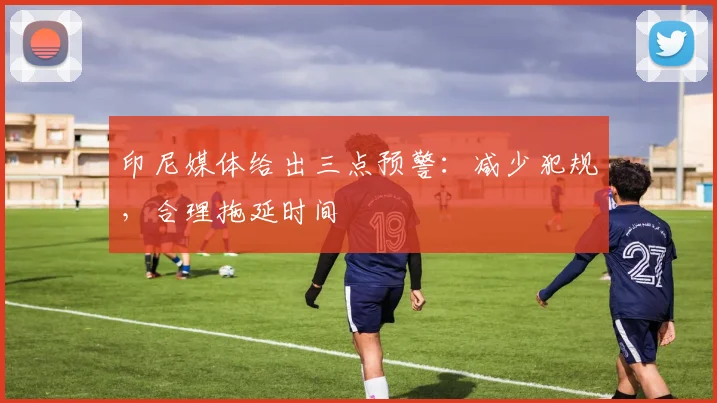 印尼媒体给出三点预警：减少犯规，合理拖延时间