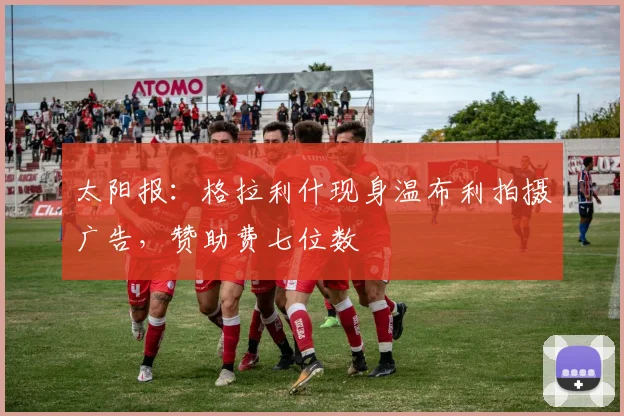 太阳报：格拉利什现身温布利拍摄广告，赞助费七位数