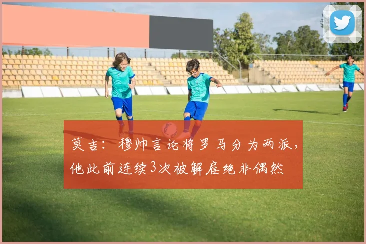 莫吉：穆帅言论将罗马分为两派，他此前连续3次被解雇绝非偶然