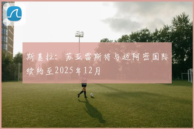 斯基拉：苏亚雷斯将与迈阿密国际续约至2025年12月