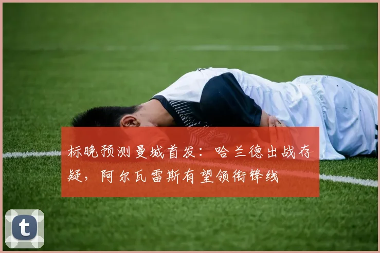 标晚预测曼城首发：哈兰德出战存疑，阿尔瓦雷斯有望领衔锋线