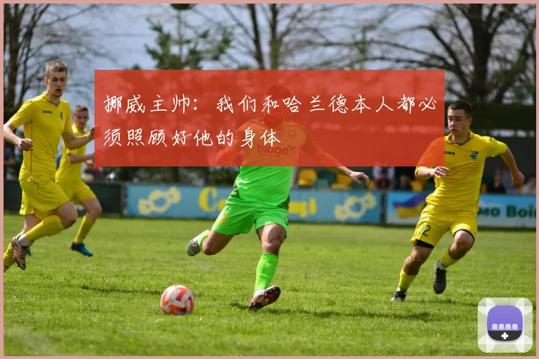 挪威主帅：我们和哈兰德本人都必须照顾好他的身体