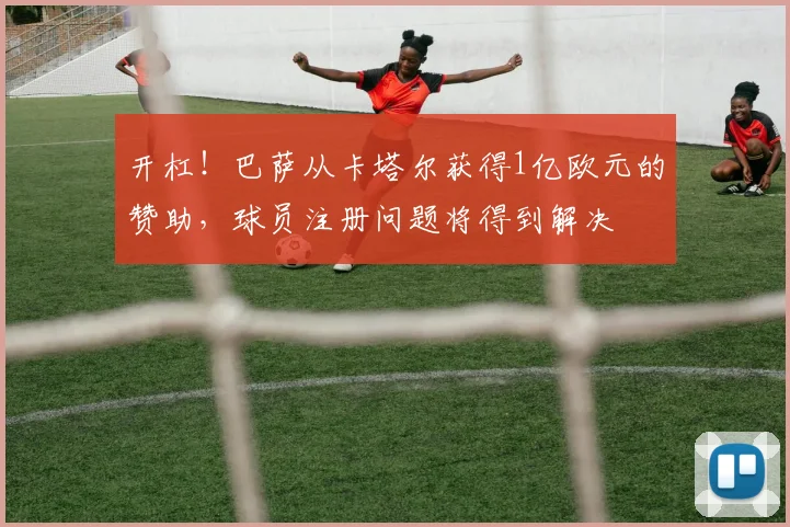 开杠！巴萨从卡塔尔获得1亿欧元的赞助，球员注册问题将得到解决