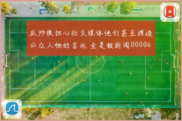 瓜帅很担心社交媒体他们甚至捏造公众人物的言论 全是假新闻0000644