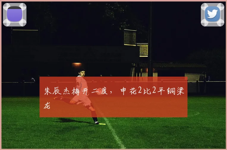 朱辰杰梅开二度，申花2比2平铜梁龙