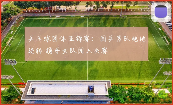 乒乓球团体亚锦赛：国乒男队绝地逆转 携手女队闯入决赛