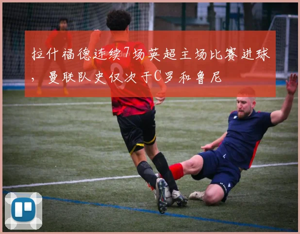 拉什福德连续7场英超主场比赛进球，曼联队史仅次于C罗和鲁尼