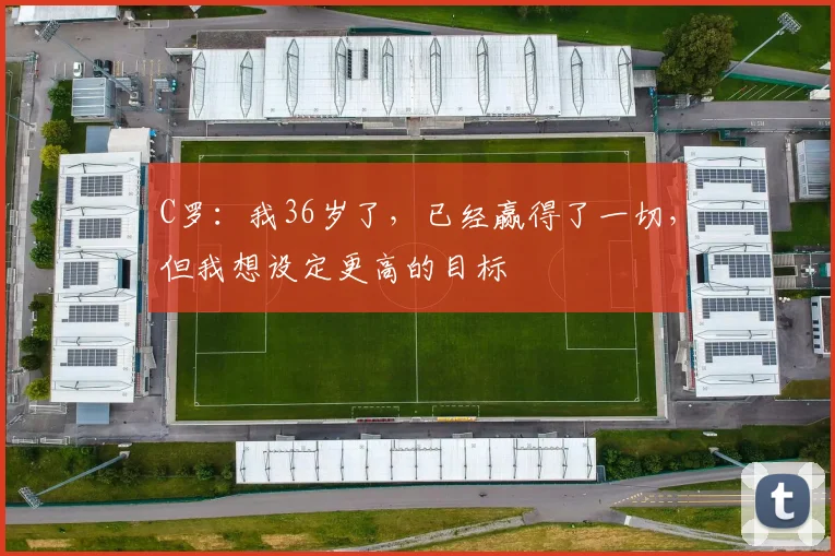 C罗：我36岁了，已经赢得了一切，但我想设定更高的目标