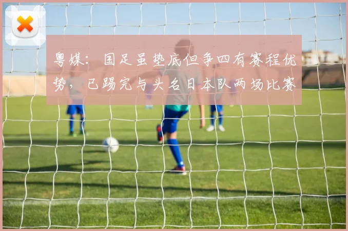 粤媒：国足虽垫底但争四有赛程优势，已踢完与头名日本队两场比赛