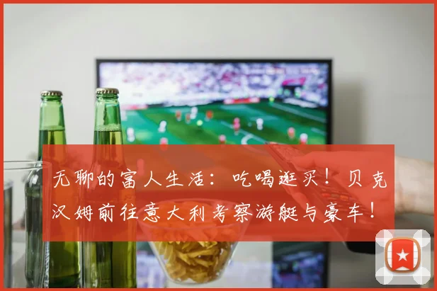 无聊的富人生活：吃喝逛买！贝克汉姆前往意大利考察游艇与豪车！