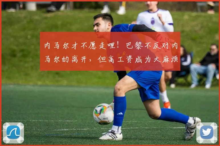 内马尔才不愿走哩！巴黎不反对内马尔的离开，但高工资成为大麻烦